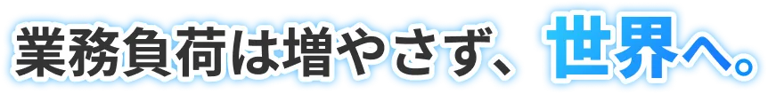 業務負荷は増やさず、世界へ。