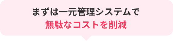 まずは一元管理システムで無駄なコストを削減