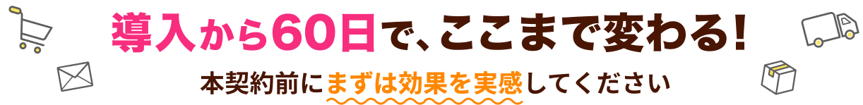 導入から60日で、ここまで変わる！本契約前にまずは効果を実感してください