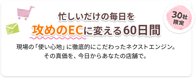 忙しいだけの毎日を攻めのECに変える60日間。30社限定！現場の使い心地に徹底的にこだわったネクストエンジン。その真価を今日からあなたの店舗で。