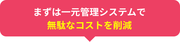 まずは一元管理システムで無駄なコストを削減