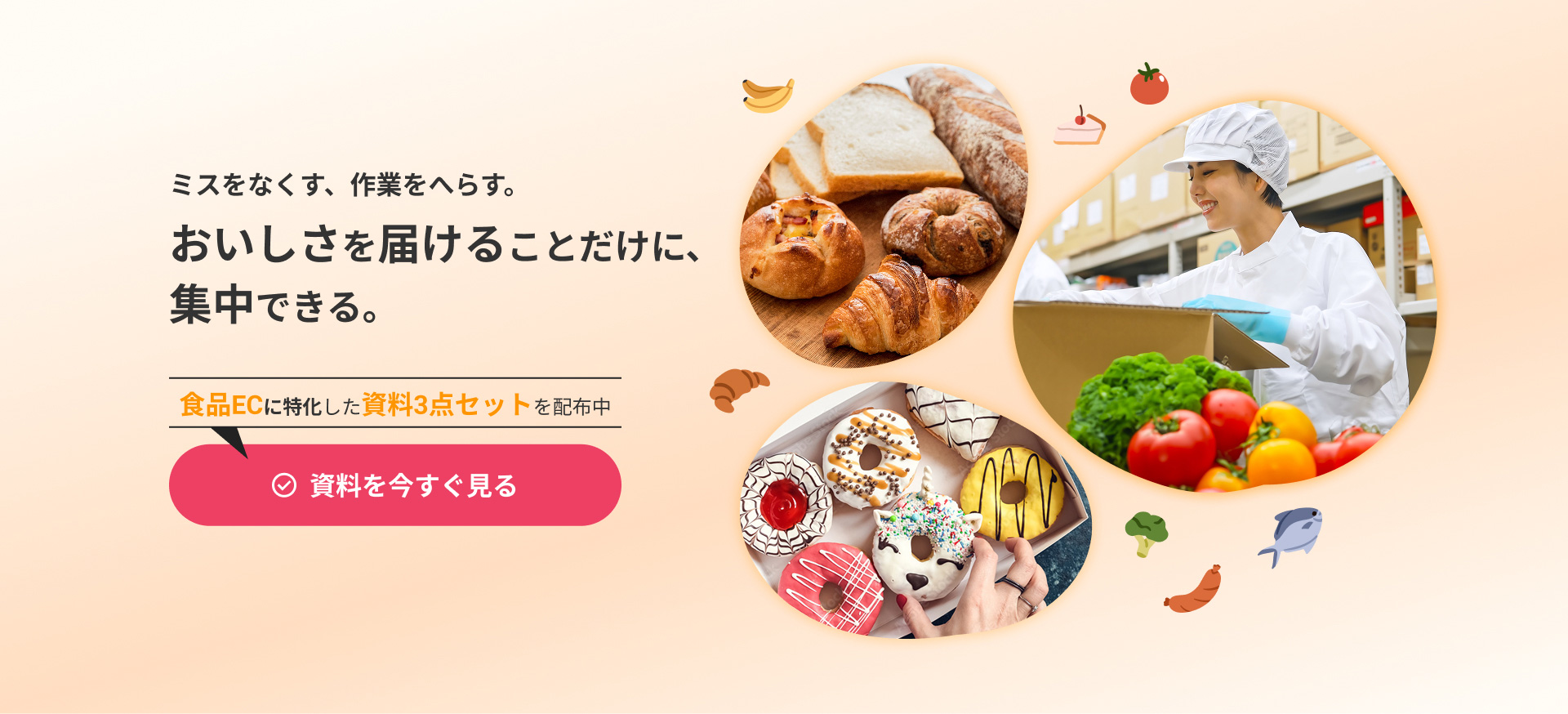 ミスをなくす、作業をへらす。おいしさを届けることだけに、集中できる。食品ECに特化した資料3点セットを配布中！資料を今すぐ見る