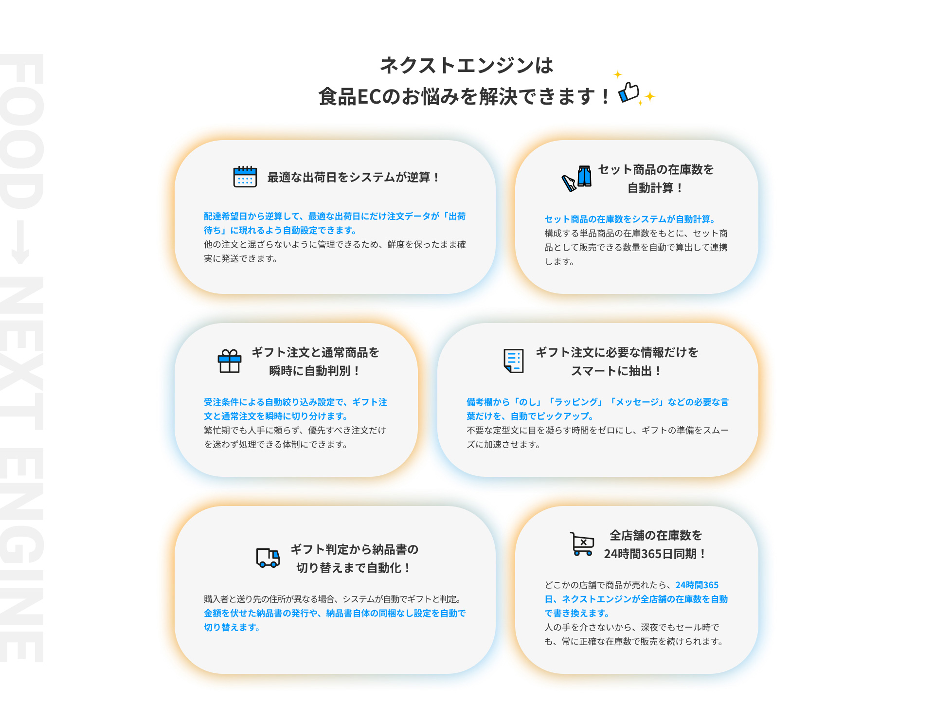 ネクストエンジンは食品ECのお悩みを解決できます！ 1.最適な出荷日をシステムが逆算！ 2.セット商品の在庫数を自動計算！ 3.ギフト注文と通常商品を瞬時に自動判別！ 4.ギフト注文に必要な情報だけをスマートに抽出！ 5.ギフト判定から納品書の切り替えまで自動化！ 6.全店舗の在庫数を24時間365日同期！
